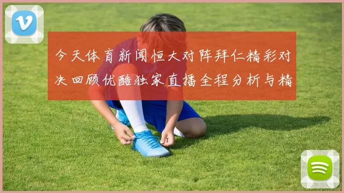 今天体育新闻恒大对阵拜仁精彩对决回顾优酷独家直播全程分析与精彩瞬间分享