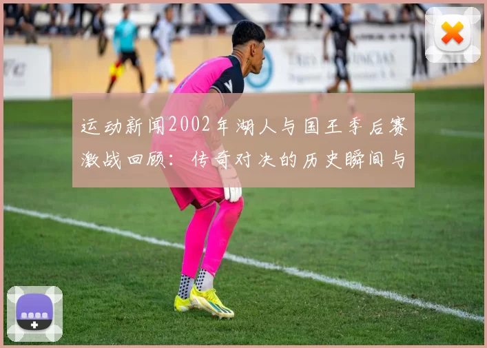运动新闻2002年湖人与国王季后赛激战回顾：传奇对决的历史瞬间与精彩时刻