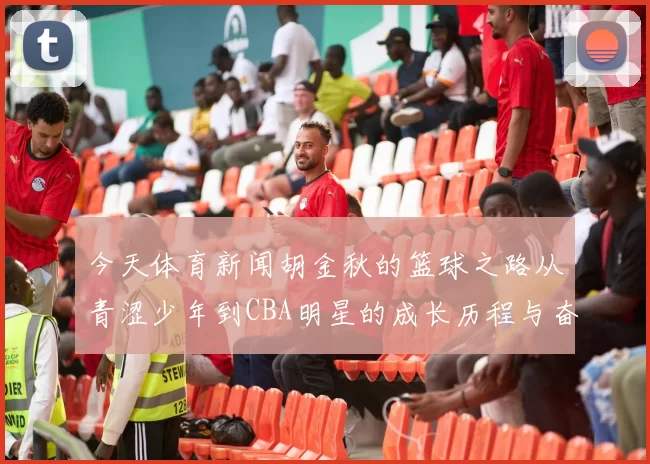 今天体育新闻胡金秋的篮球之路从青涩少年到CBA明星的成长历程与奋斗精神