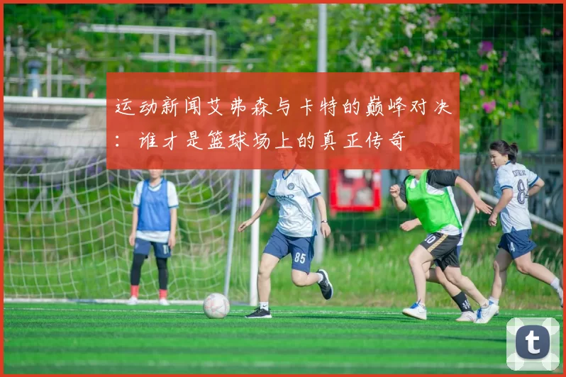 运动新闻艾弗森与卡特的巅峰对决：谁才是篮球场上的真正传奇