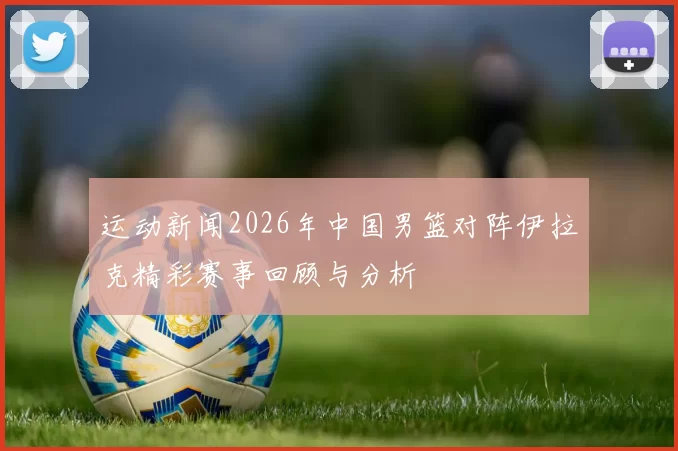运动新闻2026年中国男篮对阵伊拉克精彩赛事回顾与分析